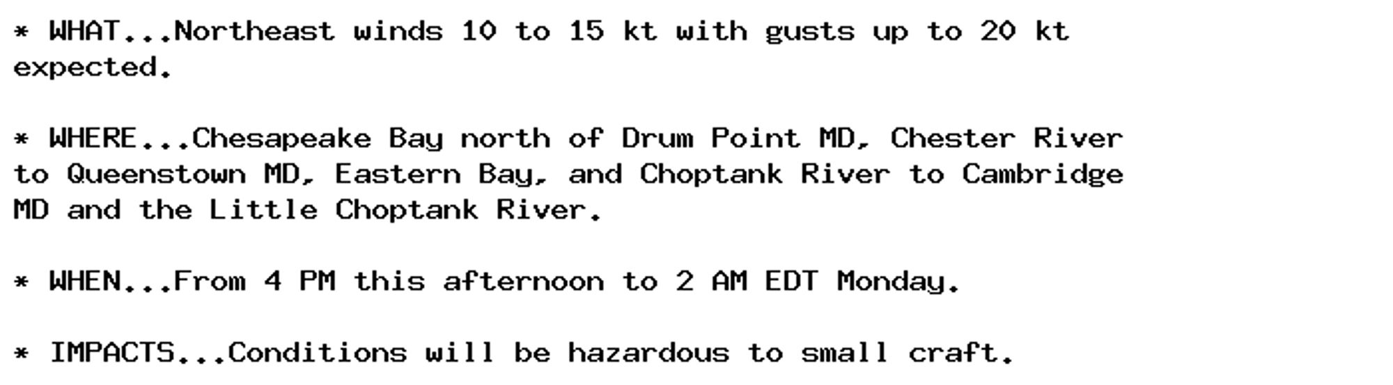 * WHAT...Northeast winds 10 to 15 kt with gusts up to 20 kt
expected.

* WHERE...Chesapeake Bay north of Drum Point MD, Chester River
to Queenstown MD, Eastern Bay, and Choptank River to Cambridge
MD and the Little Choptank River.

* WHEN...From 4 PM this afternoon to 2 AM EDT Monday.

* IMPACTS...Conditions will be hazardous to small craft.