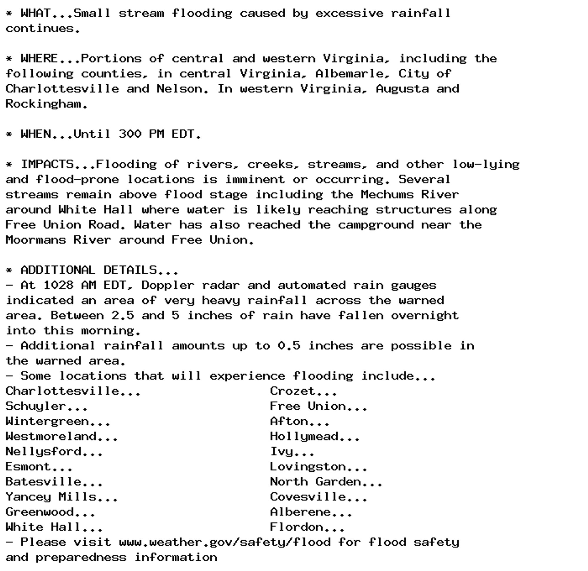 * WHAT...Small stream flooding caused by excessive rainfall
continues.

* WHERE...Portions of central and western Virginia, including the
following counties, in central Virginia, Albemarle, City of
Charlottesville and Nelson. In western Virginia, Augusta and
Rockingham.

* WHEN...Until 300 PM EDT.

* IMPACTS...Flooding of rivers, creeks, streams, and other low-lying
and flood-prone locations is imminent or occurring. Several
streams remain above flood stage including the Mechums River
around White Hall where water is likely reaching structures along
Free Union Road. Water has also reached the campground near the
Moormans River around Free Union.

* ADDITIONAL DETAILS...
- At 1028 AM EDT, Doppler radar and automated rain gauges
indicated an area of very heavy rainfall across the warned
area. Between 2.5 and 5 inches of rain have fallen overnight
into this morning.
- Additional rainfall amounts up to 0.5 inches are possible in
the warned area.
- Some locations that will experience flooding include...
Charlottesville...                 Crozet...
Schuyler...                        Free Union...
Wintergreen...                     Afton...
Westmoreland...                    Hollymead...
Nellysford...                      Ivy...
Esmont...                          Lovingston...
Batesville...                      North Garden...
Yancey Mills...                    Covesville...
Greenwood...                       Alberene...
White Hall...                      Flordon...
- Please visit www.weather.gov/safety/flood for flood safety
and preparedness information