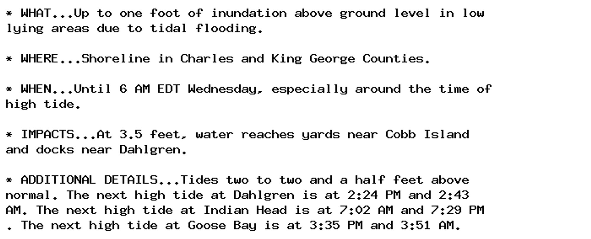 * WHAT...Up to one foot of inundation above ground level in low
lying areas due to tidal flooding.

* WHERE...Shoreline in Charles and King George Counties.

* WHEN...Until 6 AM EDT Wednesday, especially around the time of
high tide.

* IMPACTS...At 3.5 feet, water reaches yards near Cobb Island
and docks near Dahlgren.

* ADDITIONAL DETAILS...Tides two to two and a half feet above
normal. The next high tide at Dahlgren is at 2:24 PM and 2:43
AM. The next high tide at Indian Head is at 7:02 AM and 7:29 PM
. The next high tide at Goose Bay is at 3:35 PM and 3:51 AM.