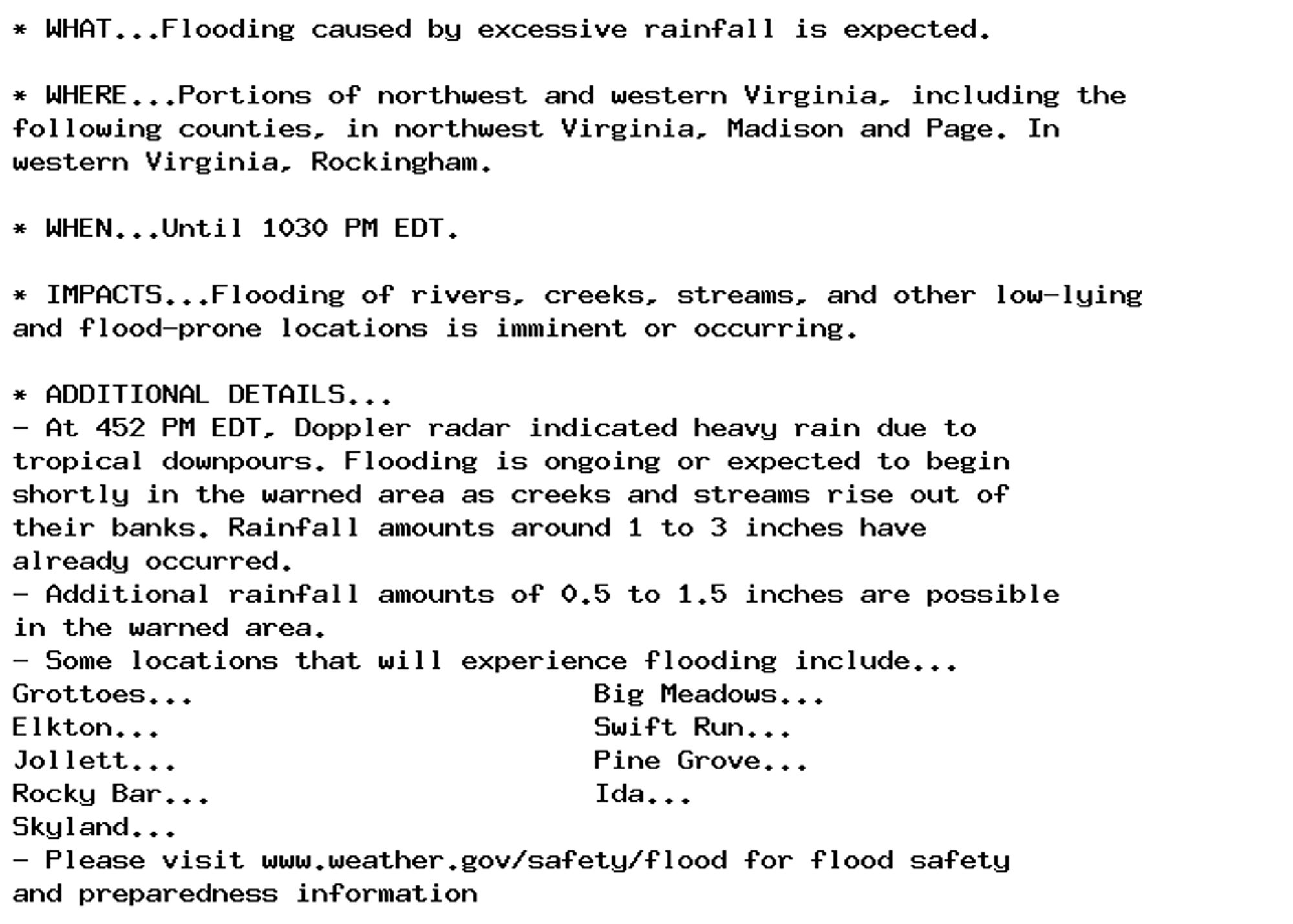 * WHAT...Flooding caused by excessive rainfall is expected.

* WHERE...Portions of northwest and western Virginia, including the
following counties, in northwest Virginia, Madison and Page. In
western Virginia, Rockingham.

* WHEN...Until 1030 PM EDT.

* IMPACTS...Flooding of rivers, creeks, streams, and other low-lying
and flood-prone locations is imminent or occurring.

* ADDITIONAL DETAILS...
- At 452 PM EDT, Doppler radar indicated heavy rain due to
tropical downpours. Flooding is ongoing or expected to begin
shortly in the warned area as creeks and streams rise out of
their banks. Rainfall amounts around 1 to 3 inches have
already occurred.
- Additional rainfall amounts of 0.5 to 1.5 inches are possible
in the warned area.
- Some locations that will experience flooding include...
Grottoes...                        Big Meadows...
Elkton...                          Swift Run...
Jollett...                         Pine Grove...
Rocky Bar...                       Ida...
Skyland...
- Please visit www.weather.gov/safety/flood for flood safety
and preparedness information