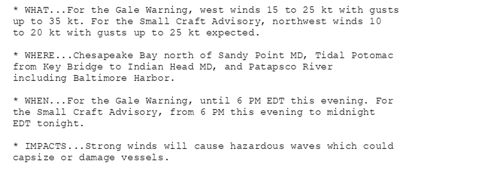 * WHAT...For the Gale Warning, west winds 15 to 25 kt with gusts
up to 35 kt. For the Small Craft Advisory, northwest winds 10
to 20 kt with gusts up to 25 kt expected.

* WHERE...Chesapeake Bay north of Sandy Point MD, Tidal Potomac
from Key Bridge to Indian Head MD, and Patapsco River
including Baltimore Harbor.

* WHEN...For the Gale Warning, until 6 PM EDT this evening. For
the Small Craft Advisory, from 6 PM this evening to midnight
EDT tonight.

* IMPACTS...Strong winds will cause hazardous waves which could
capsize or damage vessels.