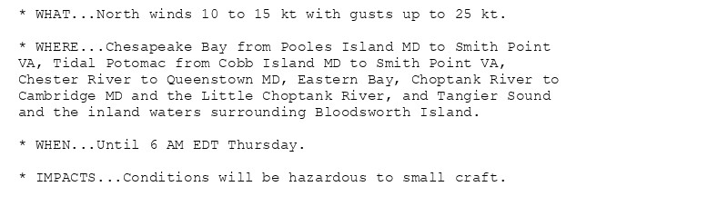 * WHAT...North winds 10 to 15 kt with gusts up to 25 kt.

* WHERE...Chesapeake Bay from Pooles Island MD to Smith Point
VA, Tidal Potomac from Cobb Island MD to Smith Point VA,
Chester River to Queenstown MD, Eastern Bay, Choptank River to
Cambridge MD and the Little Choptank River, and Tangier Sound
and the inland waters surrounding Bloodsworth Island.

* WHEN...Until 6 AM EDT Thursday.

* IMPACTS...Conditions will be hazardous to small craft.