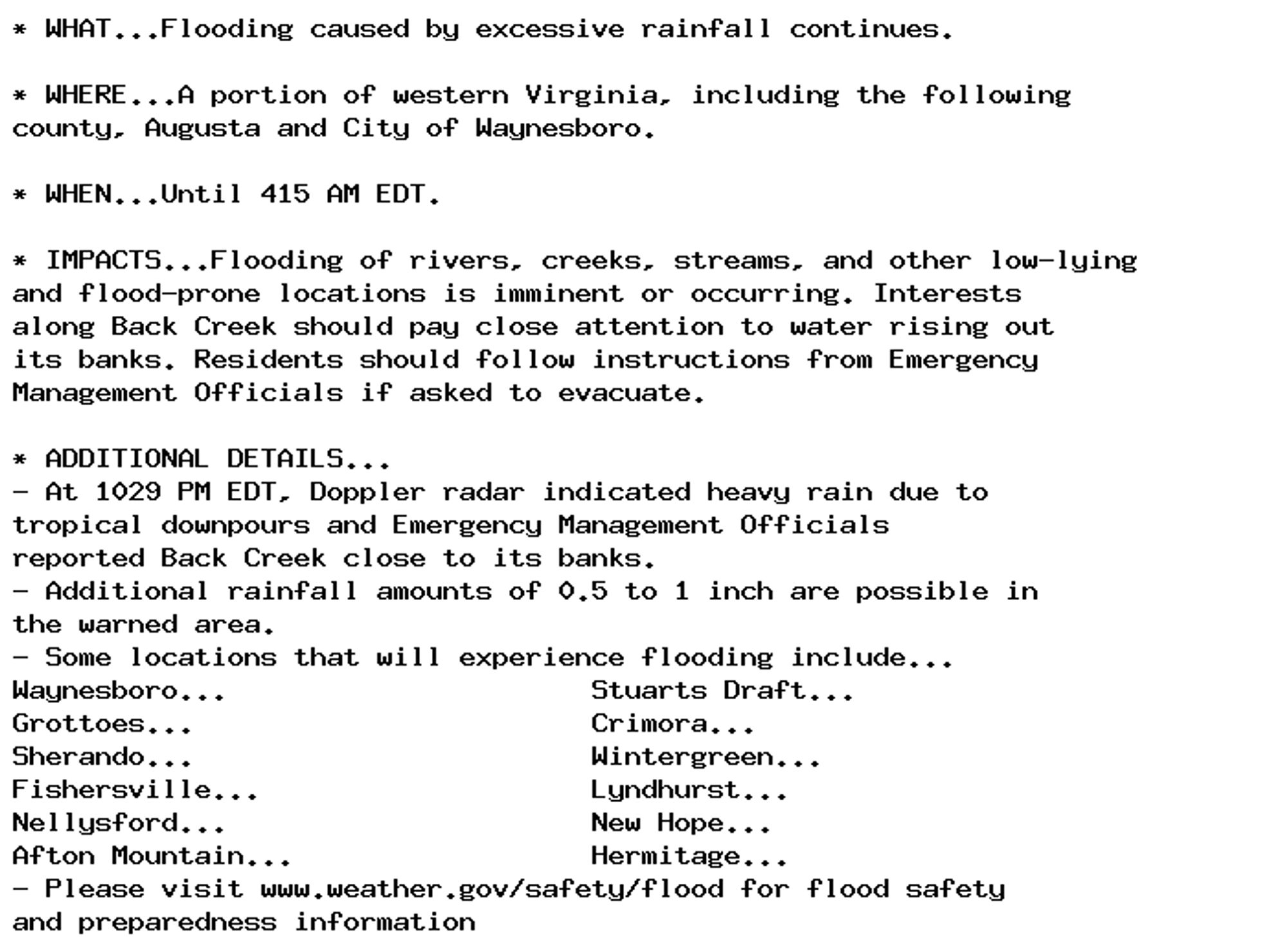 * WHAT...Flooding caused by excessive rainfall continues.

* WHERE...A portion of western Virginia, including the following
county, Augusta and City of Waynesboro.

* WHEN...Until 415 AM EDT.

* IMPACTS...Flooding of rivers, creeks, streams, and other low-lying
and flood-prone locations is imminent or occurring. Interests
along Back Creek should pay close attention to water rising out
its banks. Residents should follow instructions from Emergency
Management Officials if asked to evacuate.

* ADDITIONAL DETAILS...
- At 1029 PM EDT, Doppler radar indicated heavy rain due to
tropical downpours and Emergency Management Officials
reported Back Creek close to its banks.
- Additional rainfall amounts of 0.5 to 1 inch are possible in
the warned area.
- Some locations that will experience flooding include...
Waynesboro...                      Stuarts Draft...
Grottoes...                        Crimora...
Sherando...                        Wintergreen...
Fishersville...                    Lyndhurst...
Nellysford...                      New Hope...
Afton Mountain...                  Hermitage...
- Please visit www.weather.gov/safety/flood for flood safety
and preparedness information