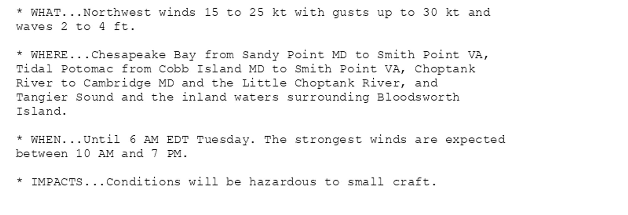 * WHAT...Northwest winds 15 to 25 kt with gusts up to 30 kt and
waves 2 to 4 ft.

* WHERE...Chesapeake Bay from Sandy Point MD to Smith Point VA,
Tidal Potomac from Cobb Island MD to Smith Point VA, Choptank
River to Cambridge MD and the Little Choptank River, and
Tangier Sound and the inland waters surrounding Bloodsworth
Island.

* WHEN...Until 6 AM EDT Tuesday. The strongest winds are expected
between 10 AM and 7 PM.

* IMPACTS...Conditions will be hazardous to small craft.