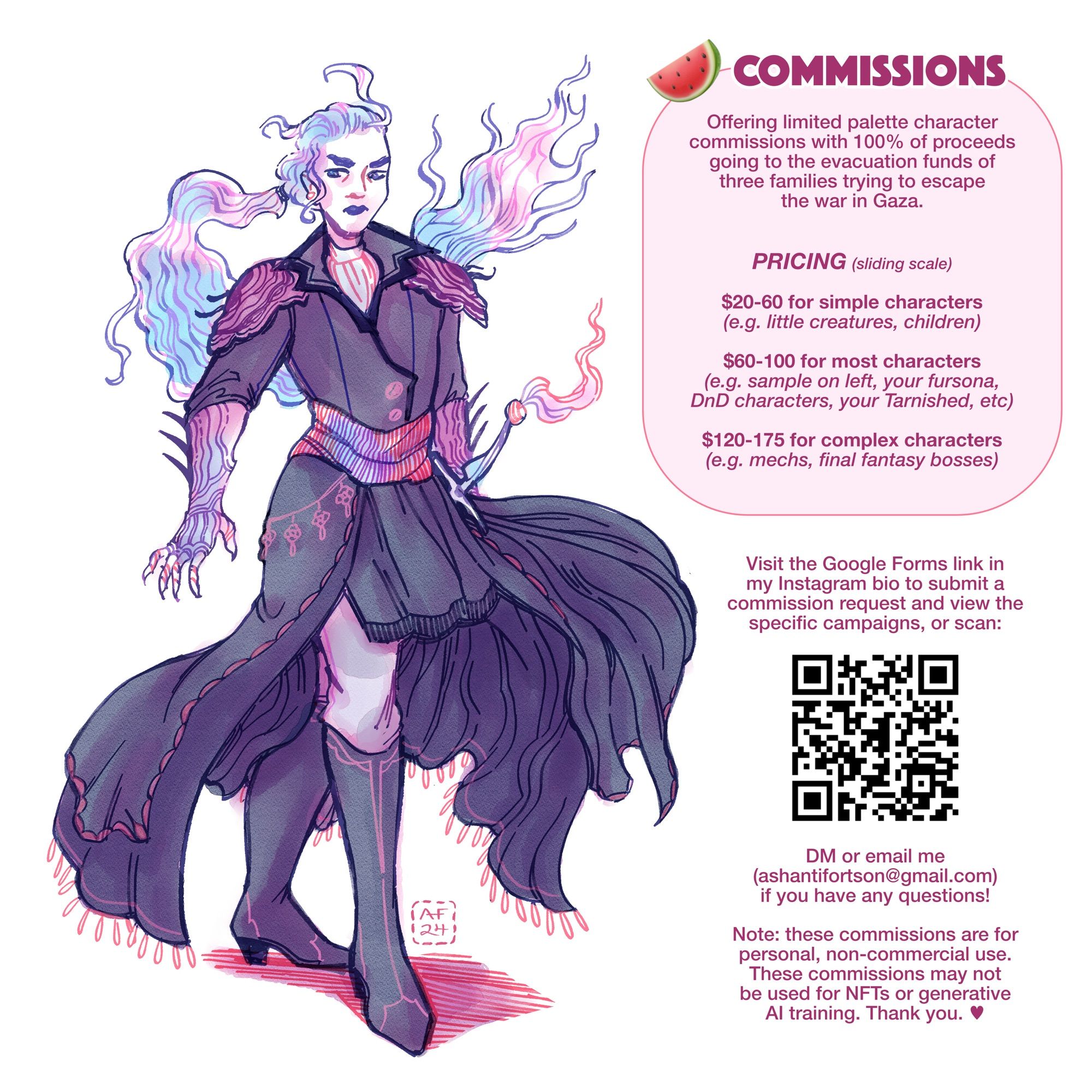 Commission infographic showing an illustrated fantasy pirate character as sample art. The commission info: Offering limited palette character commissions with 100% of proceeds going to the evacuation funds of three families trying to escape the war in Gaza. Pricing is sliding scale. $20-60 for simple characters, like little creatures or children. $60-100 for most characters, like the sample art, your fursona, D&D characters, your Tarnished, etc. $120-175 for complex characters, like mechs and Final Fantasy bosses. Visit the Google Forms link to submit a commission request. DM or email me if you have any questions. These commissions are for personal, non-commercial use, and cannot be used for NFTs or generative AI training.