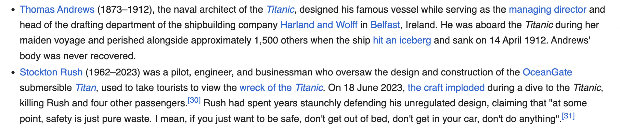 - Thomas Andrews (1873–1912), the naval architect of the Titanic, designed his famous vessel while serving as the managing director and head of the drafting department of the shipbuilding company Harland and Wolff in Belfast, Ireland. He was aboard the Titanic during her maiden voyage and perished alongside approximately 1,500 others when the ship hit an iceberg and sank on 14 April 1912. Andrews' body was never recovered.
- Stockton Rush (1962–2023) was a pilot, engineer, and businessman who oversaw the design and construction of the OceanGate submersible Titan, used to take tourists to view the wreck of the Titanic. On 18 June 2023, the craft imploded during a dive to the Titanic, killing Rush and four other passengers. Rush had spent years staunchly defending his unregulated design, claiming that "at some point, safety is just pure waste. I mean, if you just want to be safe, don't get out of bed, don't get in your car, don't do anything".