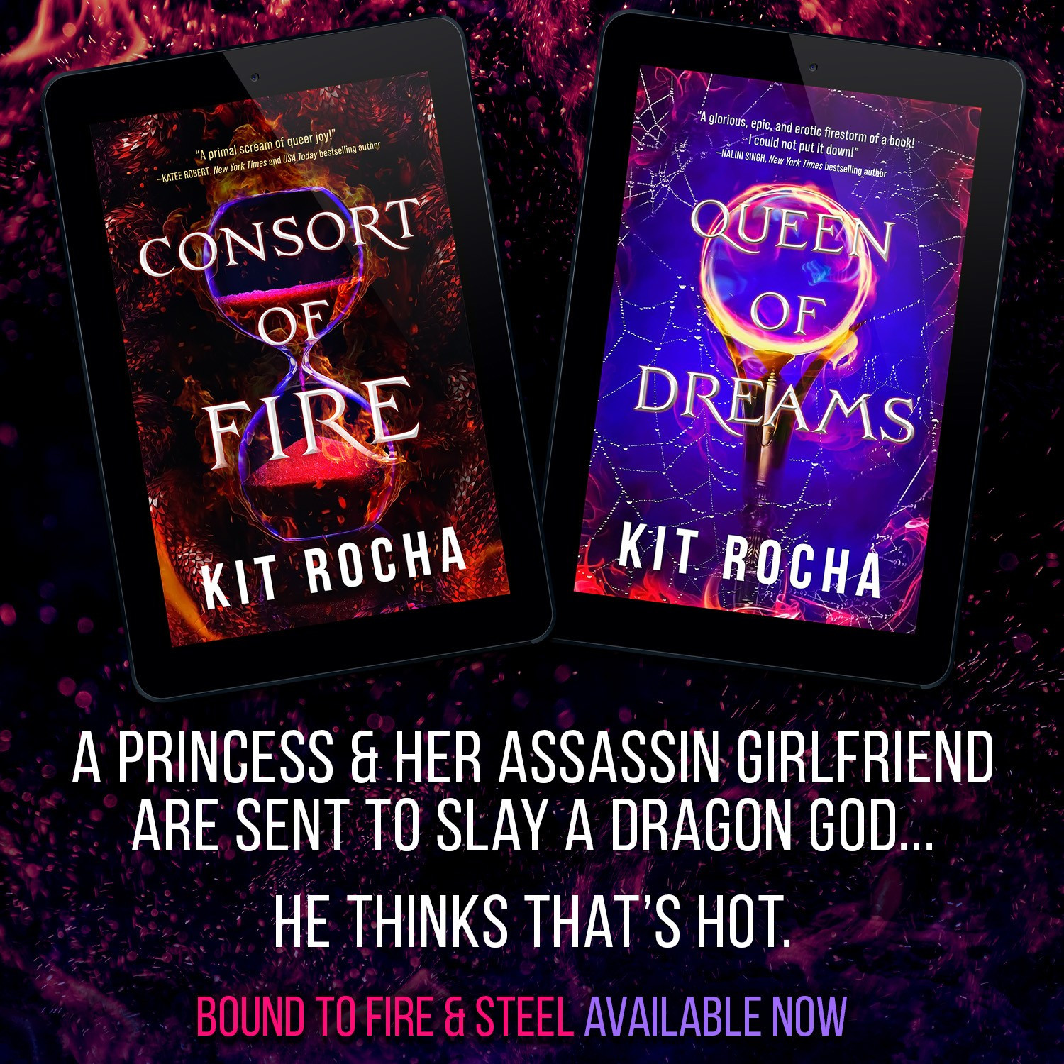 The covers for Consort of Fire and Queen of Dreams (by Kit Rocha!) featuring an ominous hourglass on dragon scale, and an ominous glowing orb on a webbed background. Text: A princess and her assassin girlfriend are sent to slay a dragon god... He thinks that's hot. Bound to Fire & Steel. Available now.