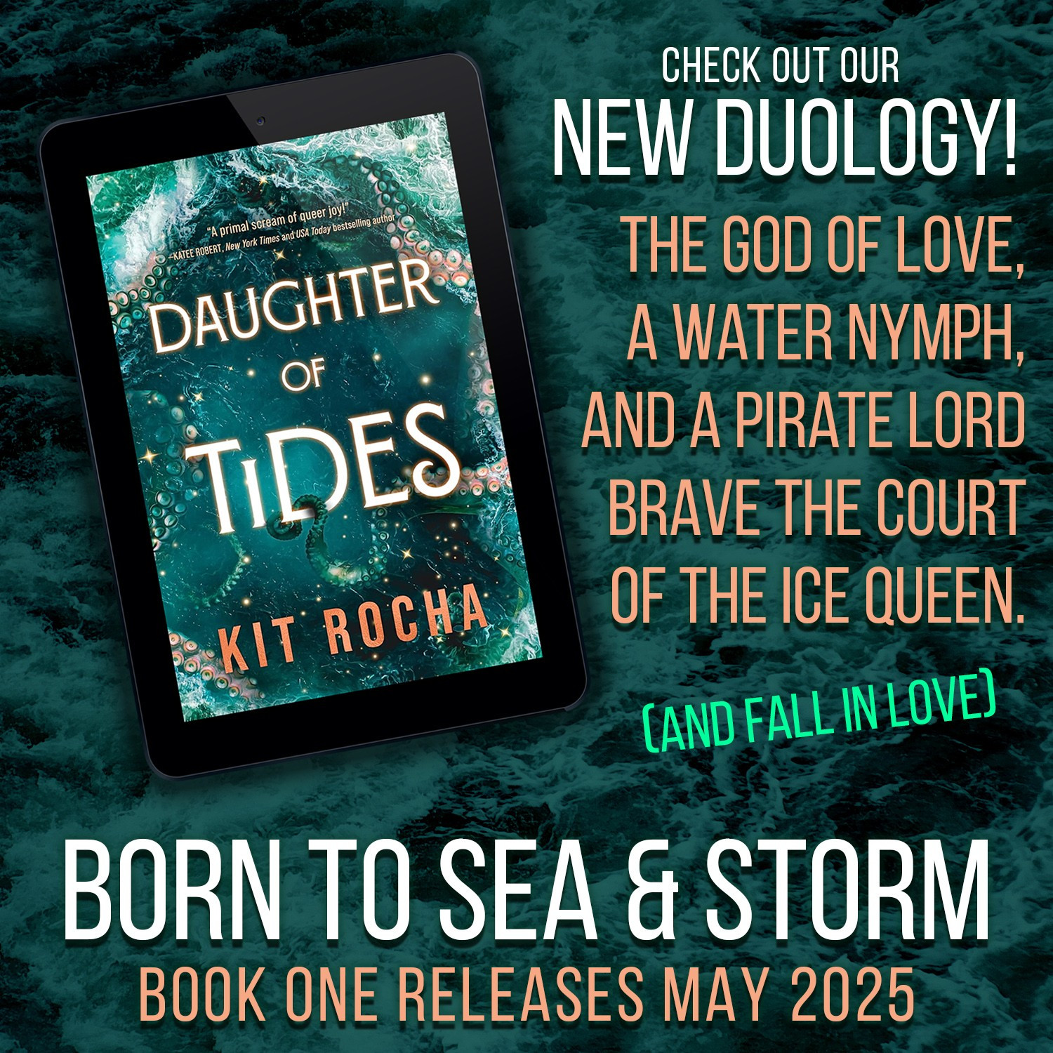 The cover of Daughter of Tides featuring a gorgeous churning teal sea and some gold sparkles and a hint of tentacles. KRAKEN IS HERE! Text: Check out our new duology! The god of love, a water nymph, and a pirate lord brave the court of the ice queen. (And fall in love.) Born to Sea & Storm, book one releases May 2025