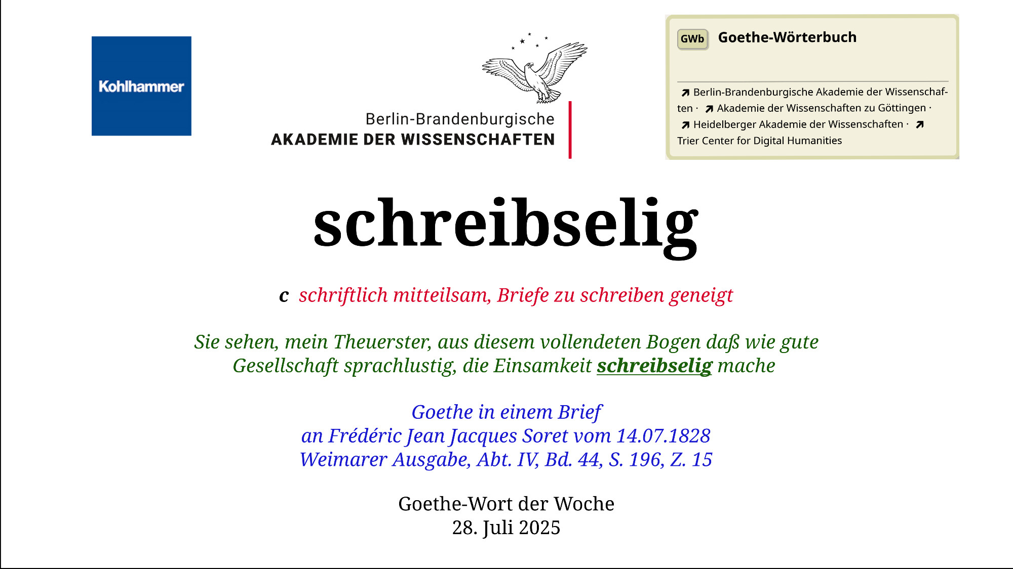 Im oberen Bereich der Grafik: Logo des Kohlhammer Verlags, Logo der Berlin-Brandenburgischen Akademie der Wissenschaften, Schaltfläche "GWb Goethe-Wörterbuch" aus dem Wörterbuchnetz
Darunter, Ausrichtung zentriert:
schreibselig

c  schriftlich mitteilsam, Briefe zu schreiben geneigt  

Sie sehen, mein Theuerster, aus diesem vollendeten Bogen daß wie gute Gesellschaft sprachlustig, die Einsamkeit schreibselig mache    

Goethe in einem Brief
an Frédéric Jean Jacques Soret vom 14.07.1828
Weimarer Ausgabe, Abt. IV, Bd. 44,  S. 196, Z. 15

Goethe-Wort der Woche
28. Juli 2025