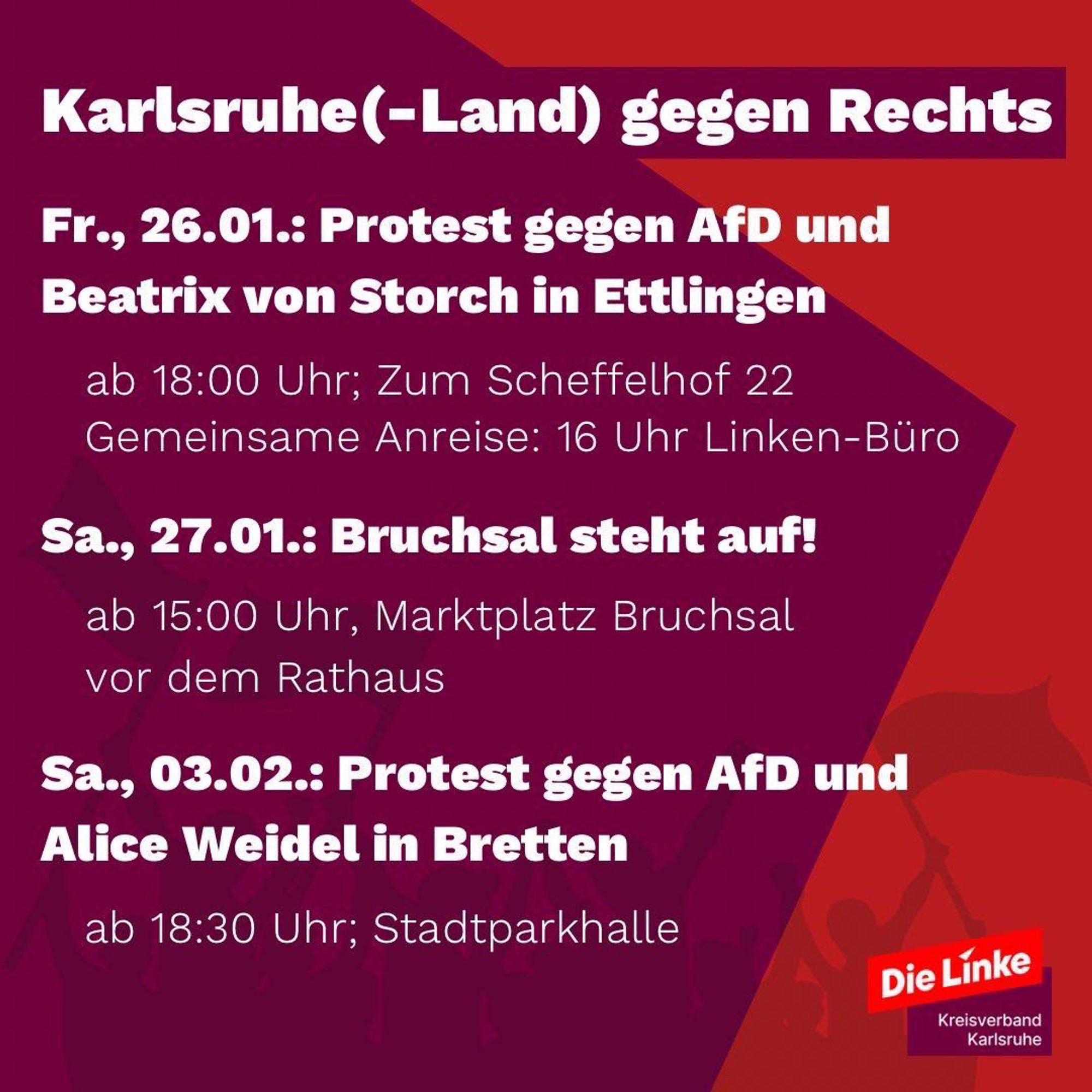 Fr., 26.01.: Protest gegen AfD und Beatrix von Storch in Ettlingen
ab 18:00 Uhr; Zum Scheffelhof 22

Sa., 27.01.: Bruchsal steht auf! ab 15:00 Uhr, Marktplatz Bruchsal vor dem Rathaus

Sa., 03.02.: Protest gegen AfD und Alice Weidel in Bretten ab 18:30 Uhr; Stadtparkhalle