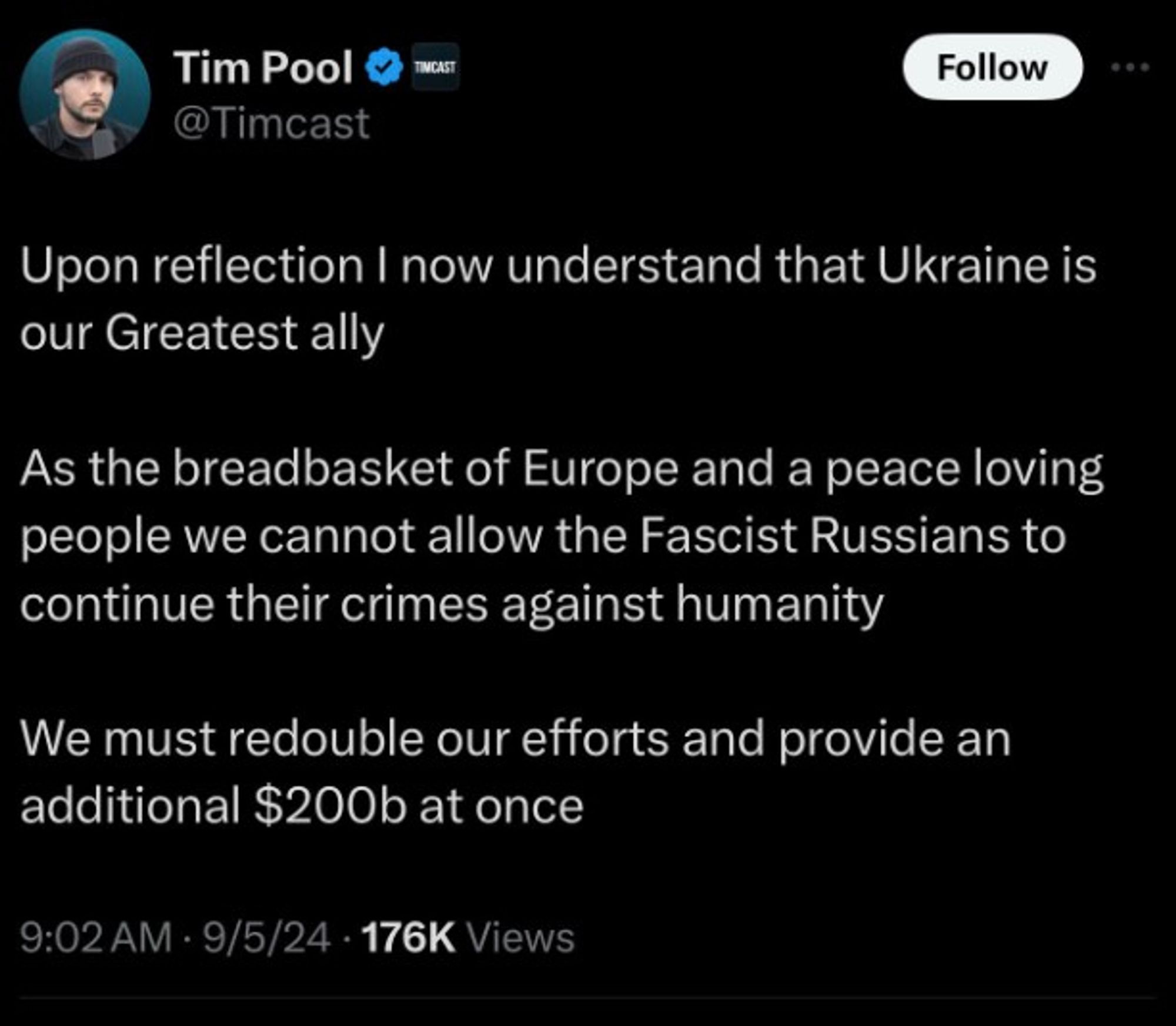 Tim Pool Xitter post reads"Upon reflection I now understand that Ukraine is our greatest ally. As hte breadbasket of Europe and a peace loving people we cannot allow the Fascist Russiaans to continue their crimes against humanity. We must redouble our efforts and provide and additional $200b at once.