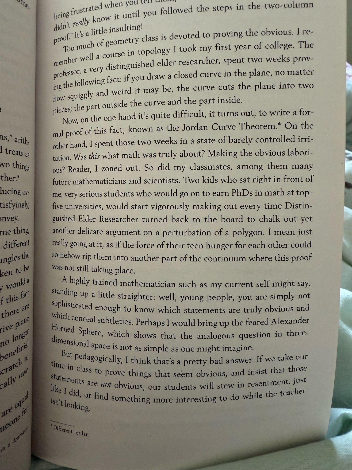 Now, on the one hand it's quite difficult, it turns out, to write a formal proof of this fact, known as the Jordan Curve Theorem.* On the other hand, I spent those two weeks in a state of barely controlled irri-tation. Was this what math was truly about? Making the obvious labori-ous? Reader, I zoned out. So did my classmates, among them many future mathematicians and scientists. Two kids who sat right in front of me, very serious students who would go on to earn PhDs in math at top-five universities, would start vigorously making out every time Distinguished Elder Researcher turned back to the board to chalk out yet another delicate argument on a perturbation of a polygon. I mean just really going at it, as if the force of their teen hunger for each other could somehow rip them into another part of the continuum where this proof was not still taking place.