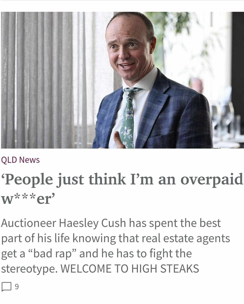 Headline in an Australian newspaper: QLD News
'People just think I'm an overpaid
w***er’
Auctioneer Haesley Cush has spent the best part of his life knowing that real estate agents get a "bad rap" and he has to fight the stereotype. WELCOME TO HIGH STEAKS

Picture shows an overpaid wanker in a suit