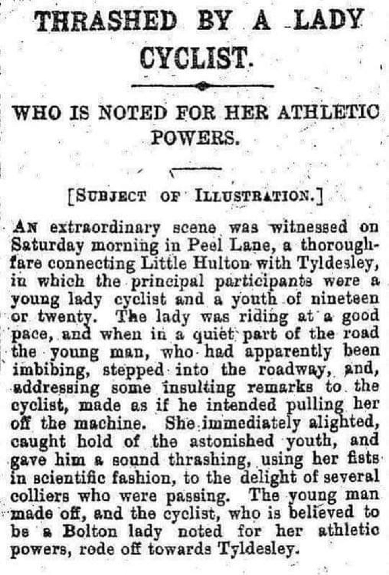 THRASHED BY A LADY CYCLIST.
WHO IS NOTED FOR HER ATHLETIC POWERS.
[SUBJECT OF ILLUSTRATION.]
AN extraordinary scene was witnessed on saturday morning in Peel Lane, a thorough-fare connecting Little Hulton with Tyldesley, in which the principal participants were a
3 enty, The lady nes naing at a good
pace, and when in a quiet part of the road
Ing, oppe Tato the Toateay, and,
addressing some insulting remarks to the cyclist, made as if he intended pulling her oft the machine. She immediately alighted, caught hold of the astonished youth, and gave him & sound thrashing, using her fists: in scientific fashion, to the delight of several colliers who were passing. The young man made off, and the cyclist, who is believed to be & Bolton lady noted for her athletic powers, rode off towards Tyldesley.