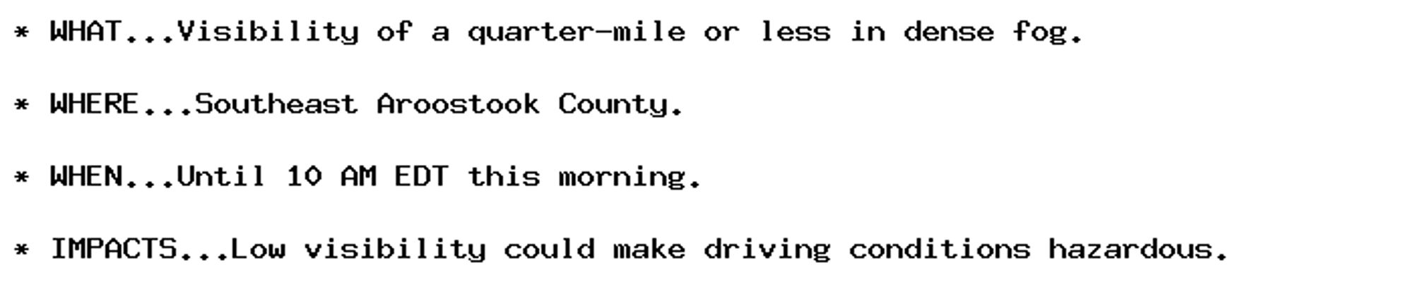 * WHAT...Visibility of a quarter-mile or less in dense fog.

* WHERE...Southeast Aroostook County.

* WHEN...Until 10 AM EDT this morning.

* IMPACTS...Low visibility could make driving conditions hazardous.