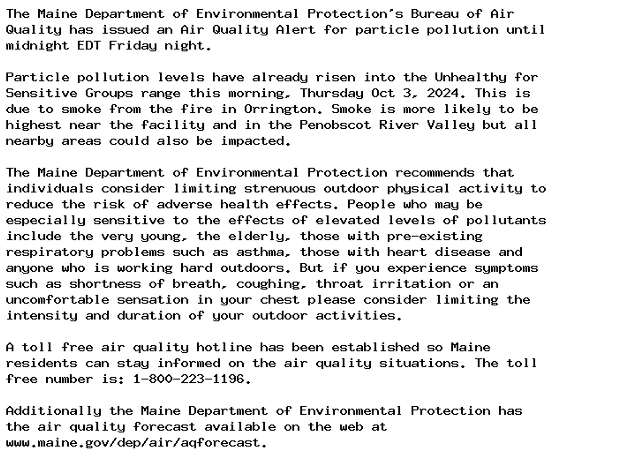 The Maine Department of Environmental Protection's Bureau of Air
Quality has issued an Air Quality Alert for particle pollution until
midnight EDT Friday night.

Particle pollution levels have already risen into the Unhealthy for
Sensitive Groups range this morning, Thursday Oct 3, 2024. This is
due to smoke from the fire in Orrington. Smoke is more likely to be
highest near the facility and in the Penobscot River Valley but all
nearby areas could also be impacted.

The Maine Department of Environmental Protection recommends that
individuals consider limiting strenuous outdoor physical activity to
reduce the risk of adverse health effects. People who may be
especially sensitive to the effects of elevated levels of pollutants
include the very young, the elderly, those with pre-existing
respiratory problems such as asthma, those with heart disease and
anyone who is working hard outdoors. But if you experience symptoms
such as shortness of breath, coughing, throat irritation or an
uncomfortable sensation in your chest please consider limiting the
intensity and duration of your outdoor activities.

A toll free air quality hotline has been established so Maine
residents can stay informed on the air quality situations. The toll
free number is: 1-800-223-1196.

Additionally the Maine Department of Environmental Protection has
the air quality forecast available on the web at
www.maine.gov/dep/air/aqforecast.