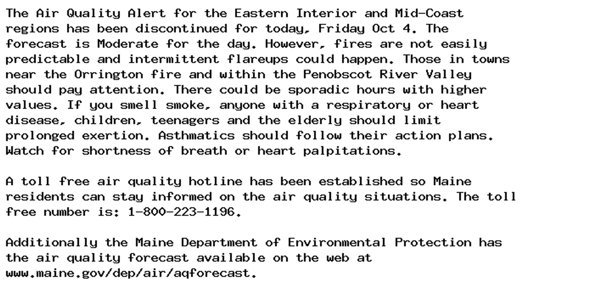 The Air Quality Alert for the Eastern Interior and Mid-Coast
regions has been discontinued for today, Friday Oct 4. The
forecast is Moderate for the day. However, fires are not easily
predictable and intermittent flareups could happen. Those in towns
near the Orrington fire and within the Penobscot River Valley
should pay attention. There could be sporadic hours with higher
values. If you smell smoke, anyone with a respiratory or heart
disease, children, teenagers and the elderly should limit
prolonged exertion. Asthmatics should follow their action plans.
Watch for shortness of breath or heart palpitations.

A toll free air quality hotline has been established so Maine
residents can stay informed on the air quality situations. The toll
free number is: 1-800-223-1196.

Additionally the Maine Department of Environmental Protection has
the air quality forecast available on the web at
www.maine.gov/dep/air/aqforecast.