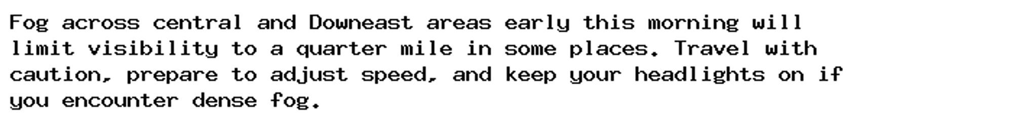 Fog across central and Downeast areas early this morning will
limit visibility to a quarter mile in some places. Travel with
caution, prepare to adjust speed, and keep your headlights on if
you encounter dense fog.