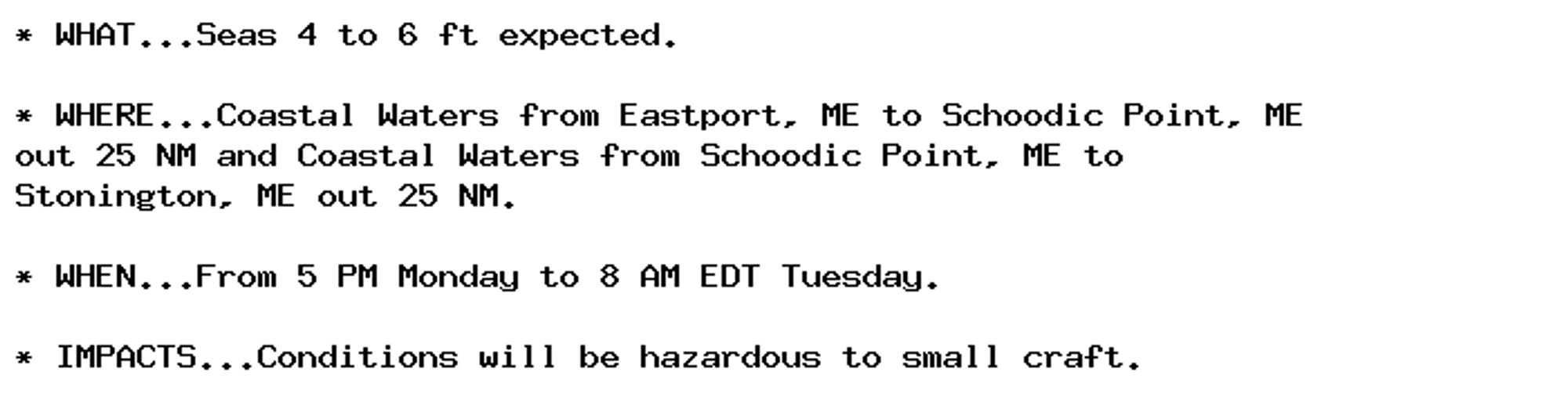 * WHAT...Seas 4 to 6 ft expected.

* WHERE...Coastal Waters from Eastport, ME to Schoodic Point, ME
out 25 NM and Coastal Waters from Schoodic Point, ME to
Stonington, ME out 25 NM.

* WHEN...From 5 PM Monday to 8 AM EDT Tuesday.

* IMPACTS...Conditions will be hazardous to small craft.