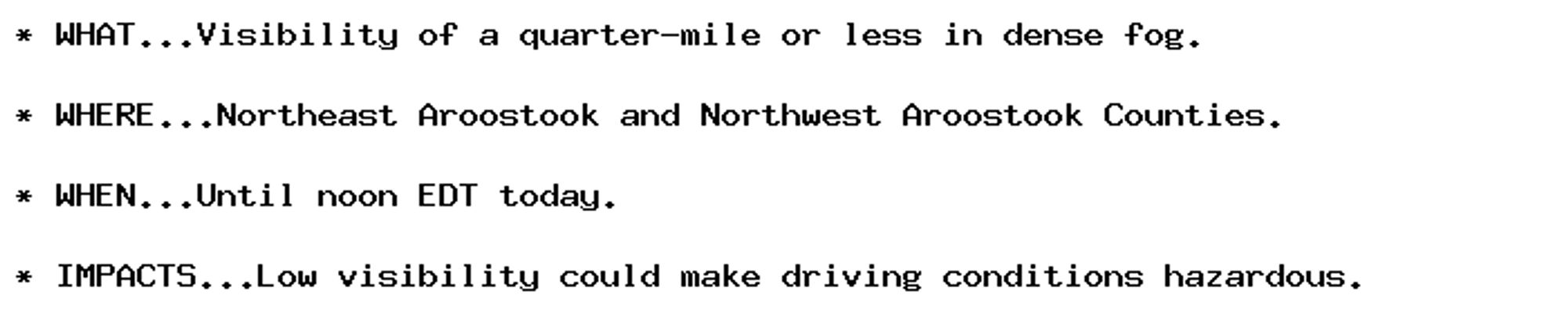 * WHAT...Visibility of a quarter-mile or less in dense fog.

* WHERE...Northeast Aroostook and Northwest Aroostook Counties.

* WHEN...Until noon EDT today.

* IMPACTS...Low visibility could make driving conditions hazardous.