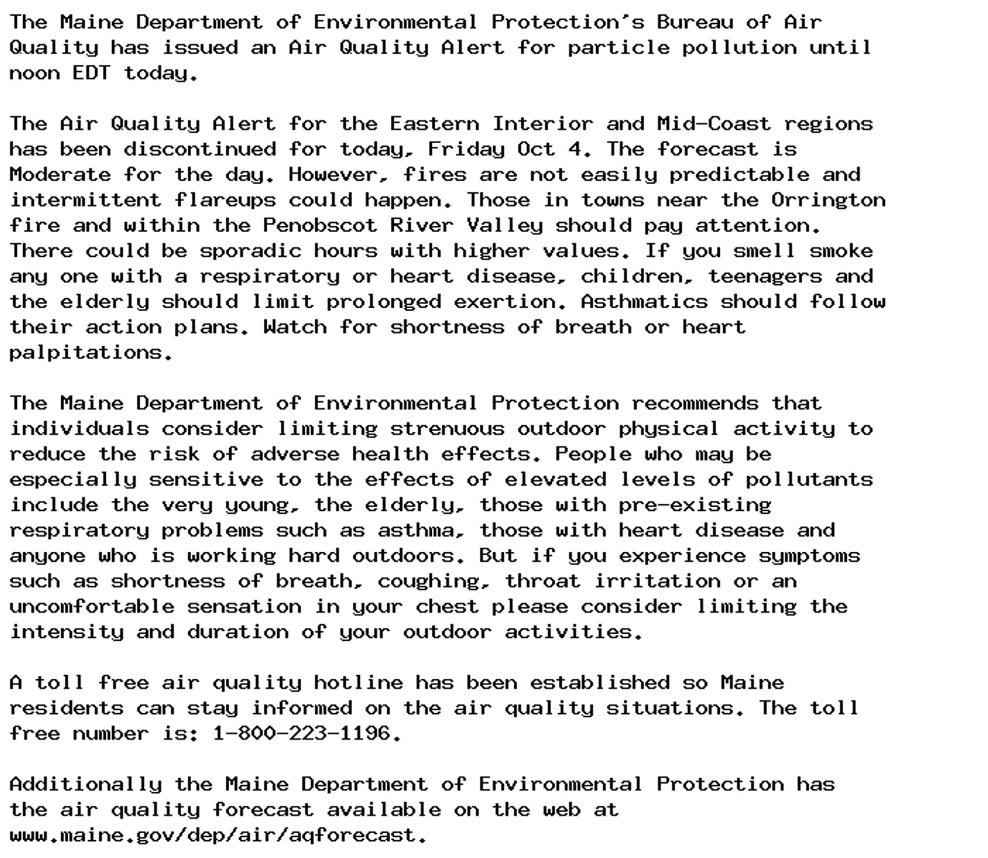 The Maine Department of Environmental Protection's Bureau of Air
Quality has issued an Air Quality Alert for particle pollution until
noon EDT today.

The Air Quality Alert for the Eastern Interior and Mid-Coast regions
has been discontinued for today, Friday Oct 4. The forecast is
Moderate for the day. However, fires are not easily predictable and
intermittent flareups could happen. Those in towns near the Orrington
fire and within the Penobscot River Valley should pay attention.
There could be sporadic hours with higher values. If you smell smoke
any one with a respiratory or heart disease, children, teenagers and
the elderly should limit prolonged exertion. Asthmatics should follow
their action plans. Watch for shortness of breath or heart
palpitations.

The Maine Department of Environmental Protection recommends that
individuals consider limiting strenuous outdoor physical activity to
reduce the risk of adverse health effects. People who may be
especially sensitive to the effects of elevated levels of pollutants
include the very young, the elderly, those with pre-existing
respiratory problems such as asthma, those with heart disease and
anyone who is working hard outdoors. But if you experience symptoms
such as shortness of breath, coughing, throat irritation or an
uncomfortable sensation in your chest please consider limiting the
intensity and duration of your outdoor activities.

A toll free air quality hotline has been established so Maine
residents can stay informed on the air quality situations. The toll
free number is: 1-800-223-1196.

Additionally the Maine Department of Environmental Protection has
the air quality forecast available on the web at
www.maine.gov/dep/air/aqforecast.