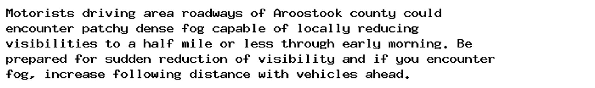 Motorists driving area roadways of Aroostook county could
encounter patchy dense fog capable of locally reducing
visibilities to a half mile or less through early morning. Be
prepared for sudden reduction of visibility and if you encounter
fog, increase following distance with vehicles ahead.