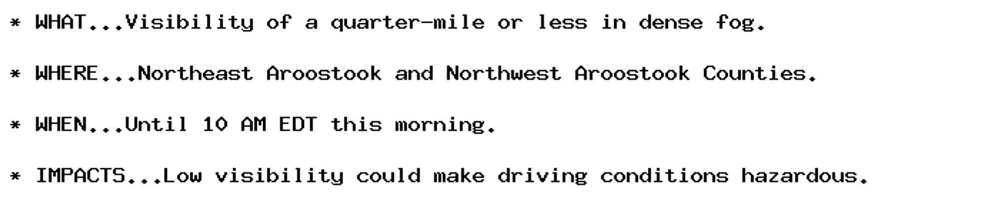 * WHAT...Visibility of a quarter-mile or less in dense fog.

* WHERE...Northeast Aroostook and Northwest Aroostook Counties.

* WHEN...Until 10 AM EDT this morning.

* IMPACTS...Low visibility could make driving conditions hazardous.