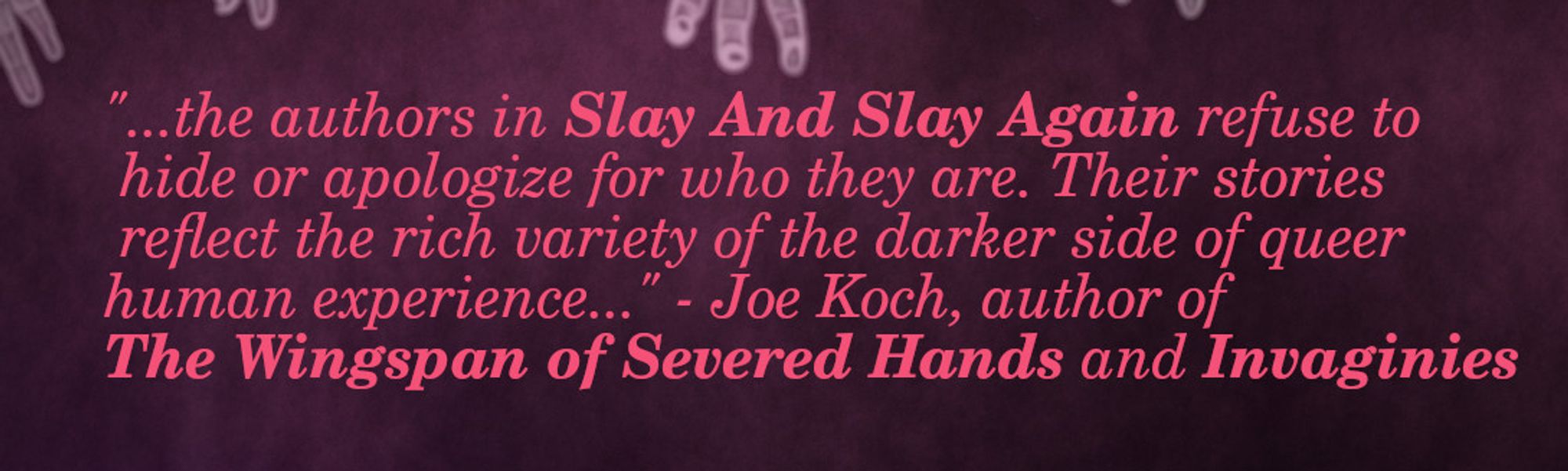 "...the authors in Slay And Slay Again refuse to hide or apologize for who they are. Their stories reflect the rich variety of the darker side of queer human experience..." - Joe Koch, author of The Wingspan of Severed Hands and Invaginies