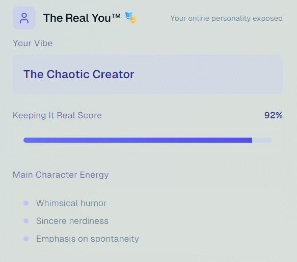 The Real You™ 🎭- Your online personality exposed

Your Vibe
The Chaotic Creator

Keeping It Real Score
92%

Main Character Energy
- Whimsical humor
- Sincere nerdiness
- Emphasis on spontaneity