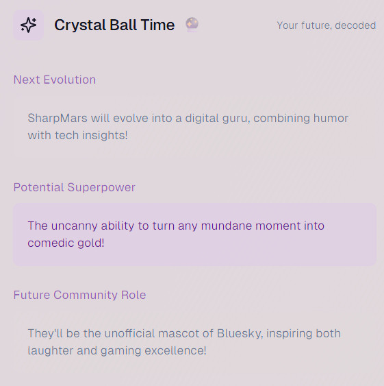 Crystal Ball Time🔮 - Your future, decoded

Next Evolution
SharpMars will evolve into a digital guru, combining humor with tech insights!

Potential Superpower
The uncanny ability to turn any mundane moment into comedic gold!

Future Community Role
They'll be the unofficial mascot of Bluesky, inspiring both laughter and gaming excellence!