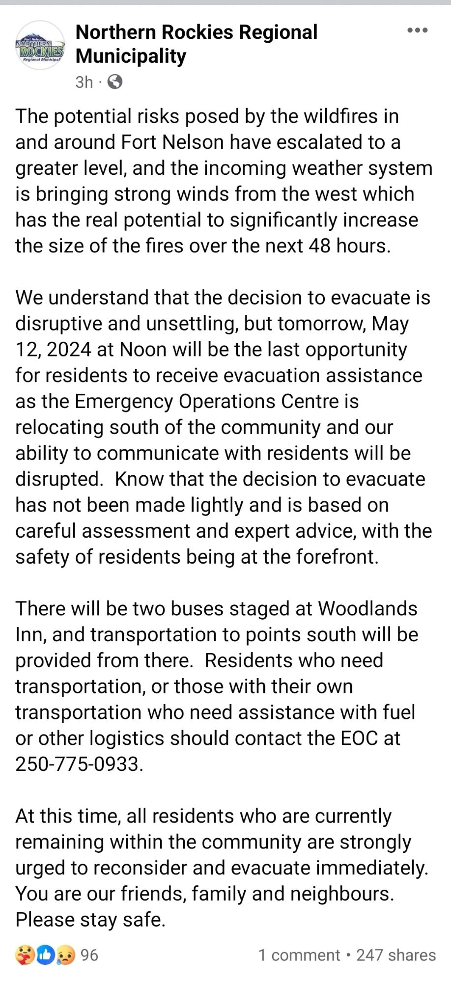 The potential risks posed by the wildfires in and around Fort Nelson have escalated to a greater level, and the incoming weather system is bringing strong winds from the west which has the real potential to significantly increase the size of the fires over the next 48 hours.

We understand that the decision to evacuate is disruptive and unsettling, but tomorrow, May 12, 2024 at Noon will be the last opportunity for residents to receive evacuation assistance as the Emergency Operations Centre is relocating south of the community and our ability to communicate with residents will be disrupted.  Know that the decision to evacuate has not been made lightly and is based on careful assessment and expert advice, with the safety of residents being at the forefront.

There will be two buses staged at Woodlands Inn, and transportation to points south will be provided from there.  Residents who need transportation, or those with their own transportation who need assistance with fuel or other logi