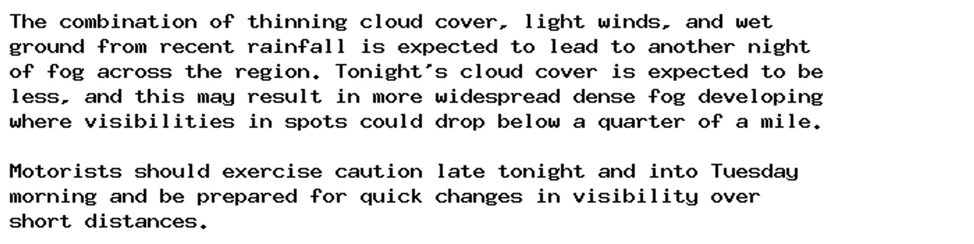 The combination of thinning cloud cover, light winds, and wet
ground from recent rainfall is expected to lead to another night
of fog across the region. Tonight's cloud cover is expected to be
less, and this may result in more widespread dense fog developing
where visibilities in spots could drop below a quarter of a mile.

Motorists should exercise caution late tonight and into Tuesday
morning and be prepared for quick changes in visibility over
short distances.