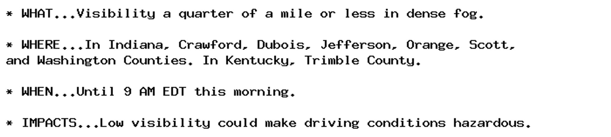 * WHAT...Visibility a quarter of a mile or less in dense fog.

* WHERE...In Indiana, Crawford, Dubois, Jefferson, Orange, Scott,
and Washington Counties. In Kentucky, Trimble County.

* WHEN...Until 9 AM EDT this morning.

* IMPACTS...Low visibility could make driving conditions hazardous.