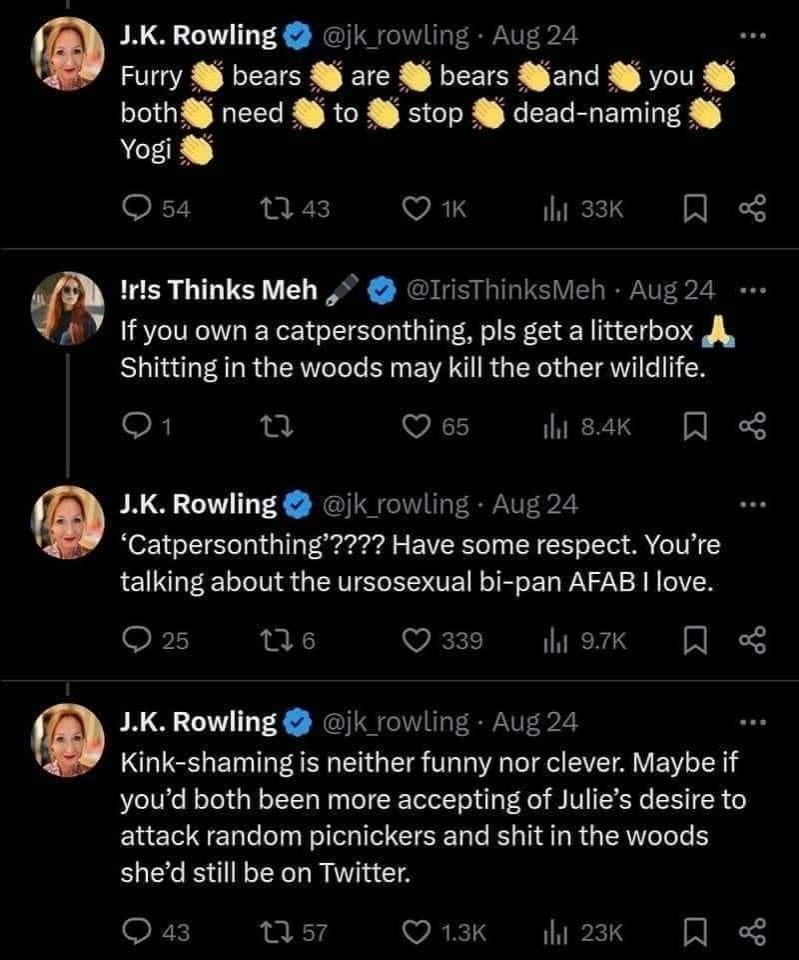JKR ranting over furries on Xitter :
Tweet 1, with a clap emoji between each word : « Furry bears are bears and you both need to stop dead naming Yogi. »
Tweet from another ticked terf : « If you own a  catpersonthing (sic), please get a litterbox :emoji praise: Shitting in the woods may kill the other wildlife. »
Response by JKR : « "Catpersonthing"???? Have some respect. You're talking about urosexual bi-pan AFAB I love. »
Another Tweet from JKR : « Kinkshaming is neither funny nor clever. Maybe if you'd both been more accepting of Julie's desire to attack random picknickeren and shit in the woods she'd still be on Twitter. »