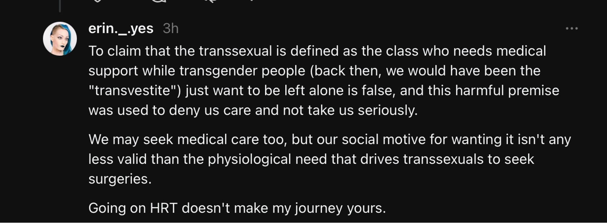 To claim that the transsexual is defined as the class who needs medical support while transgender people (back then, we would have been the "transvestite") just want to be left alone is false, and this harmful premise was used to deny us care and not take us seriously.
We may seek medical care too, but our social motive for wanting it isn't any less valid than the physiological need that drives transsexuals to seek surgeries.
Going on HRT doesn't make my journey yours.