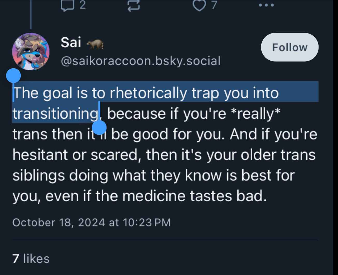 @saikoraccoon.bsky.social
The goal is to rhetorically trap you into transitioning, because if you're *really* trans then it i be good for you. And if you're hesitant or scared, then it's your older trans siblings doing what they know is best for you, even if the medicine tastes bad.