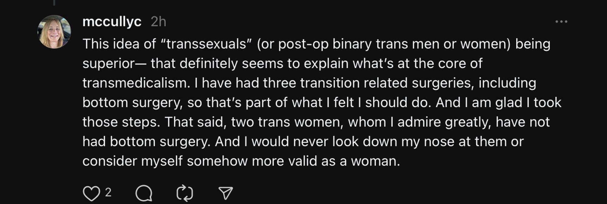 reply:
This idea of “transsexuals” (or post-op binary trans men or women) being superior— that definitely seems to explain what’s at the core of transmedicalism. I have had three transition related surgeries, including bottom surgery, so that’s part of what I felt I should do. And I am glad I took those steps. That said, two trans women, whom I admire greatly, have not had bottom surgery. And I would never look down my nose at them or consider myself somehow more valid as a woman.