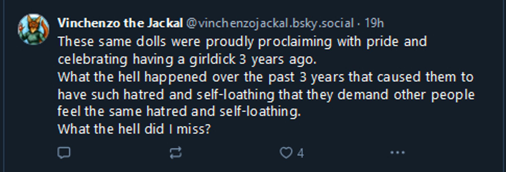 Vinchenzo the Jackal
‪@vinchenzojackal.bsky.social‬

These same dolls were proudly proclaiming with pride and celebrating having a girldick 3 years ago.
What the hell happened over the past 3 years that caused them to have such hatred and self-loathing that they demand other people feel the same hatred and self-loathing.
What the hell did I miss?