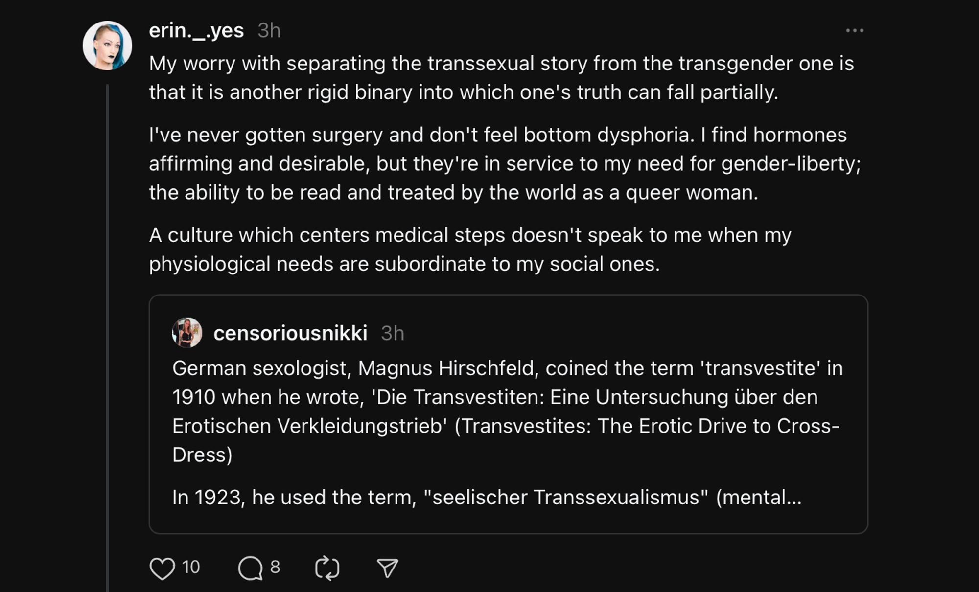 My worry with separating the transsexual story from the transgender one is that it is another rigid binary into which one's truth can fall partially.
I've never gotten surgery and don't feel bottom dysphoria. I find hormones affirming and desirable, but they're in service to my need for gender-liberty; the ability to be read and treated by the world as a queer woman.
A culture which centers medical steps doesn't speak to me when my physiological needs are subordinate to my social ones.