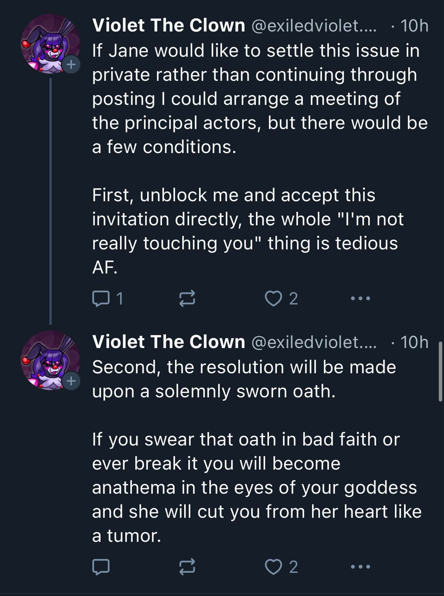 Violet The Clown 

If Jane would like to settle this issue in

private rather than continuing through

posting I could arrange a meeting of

the principal actors, but there would be
a few conditions.

First, unblock me and accept this invitation directly, the whole "I'm not really touching you" thing is tedious
AF.

Violet The Clown 

Second, the resolution will be made upon a solemnly sworn oath.
If you swear that oath in bad faith or ever break it you will become anathema in the eyes of your goddess and she will cut you from her heart like a tumor.