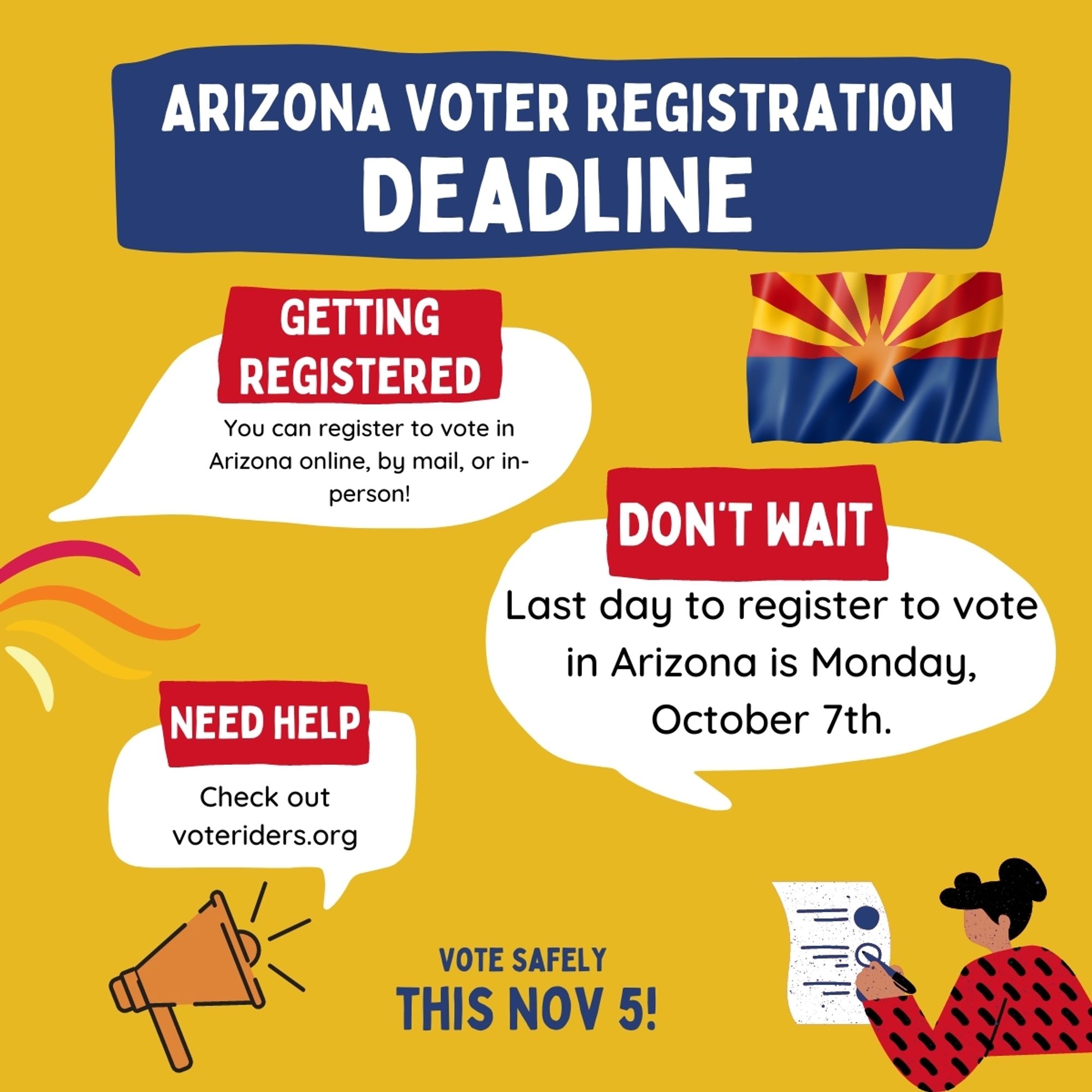 Arizona Voter Registration Deadline. Getting registered: you can register to vote in Arizona online, by mail, or in person.

Don't wait! Last day toregister to vote in Arizona is Monday October 7th.

Need help? Check out voteriders.org.

Vote safely this November 5th.