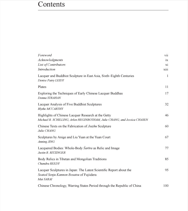 Table of Contents: 
Lacquer and Buddhist Sculpture in East Asia, Sixth-Eighth Centuries Denise Patry LEIDY

Plates

Exploring the Techniques of Early Chinese Lacquer Buddhas Donna STRAHAN

Lacquer Analysis of Five Buddhist Sculptures Blythe MCCARTHY

Highlights of Chinese Lacquer Research at the Getty Michael R. SCHILLING, Arlen HEGINBOTHAM, Julie CHANG, and Jessica CHASEN

Chinese Texts on the Fabrication of Jiazhu Sculpture Julie CHANG
Sculptures by Anige and Liu Yuan at the Yuan Court Anning JING
Lacquered Bodies: Whole-Body Sarīra as Relic and Image Justin R. RITZINGER

Body Relics in Tibetan and Mongolian Traditions Chandra REEDY

Lacquer Sculptures in Japan: The Latest Scientific Report about the Seated Senju Kannon Bosatsu of Fujiidera Mai SARAI

Chinese Chronology, Warring States Period through the Republic of China