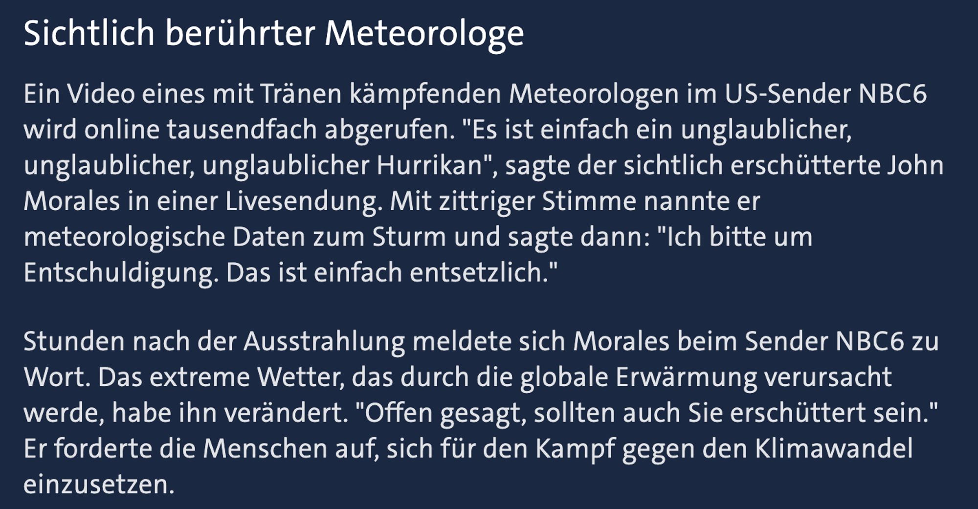 Sichtlich berührter MeteorologeEin Video eines mit Tränen kämpfenden Meteorologen im US-Sender NBC6 wird online tausendfach abgerufen. "Es ist einfach ein unglaublicher, unglaublicher, unglaublicher Hurrikan", sagte der sichtlich erschütterte John Morales in einer Livesendung. Mit zittriger Stimme nannte er meteorologische Daten zum Sturm und sagte dann: "Ich bitte um Entschuldigung. Das ist einfach entsetzlich." Stunden nach der Ausstrahlung meldete sich Morales beim Sender NBC6 zu Wort. Das extreme Wetter, das durch die globale Erwärmung verursacht werde, habe ihn verändert. "Offen gesagt, sollten auch Sie erschüttert sein." Er forderte die Menschen auf, sich für den Kampf gegen den Klimawandel einzusetzen.