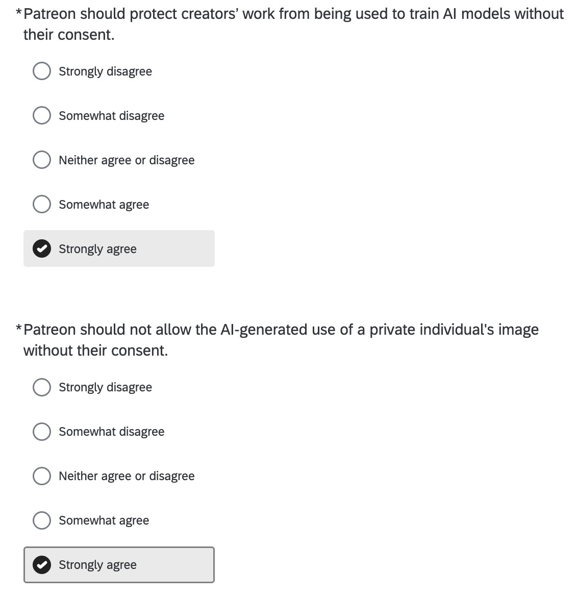 Patreon should protect creators’ work from being used to train AI models without their consent.

Strongly disagree

Somewhat disagree

Neither agree or disagree

Somewhat agree

Strongly agree
*
Patreon should not allow the AI-generated use of a private individual's image without their consent.

Strongly disagree

Somewhat disagree

Neither agree or disagree

Somewhat agree

Strongly agree