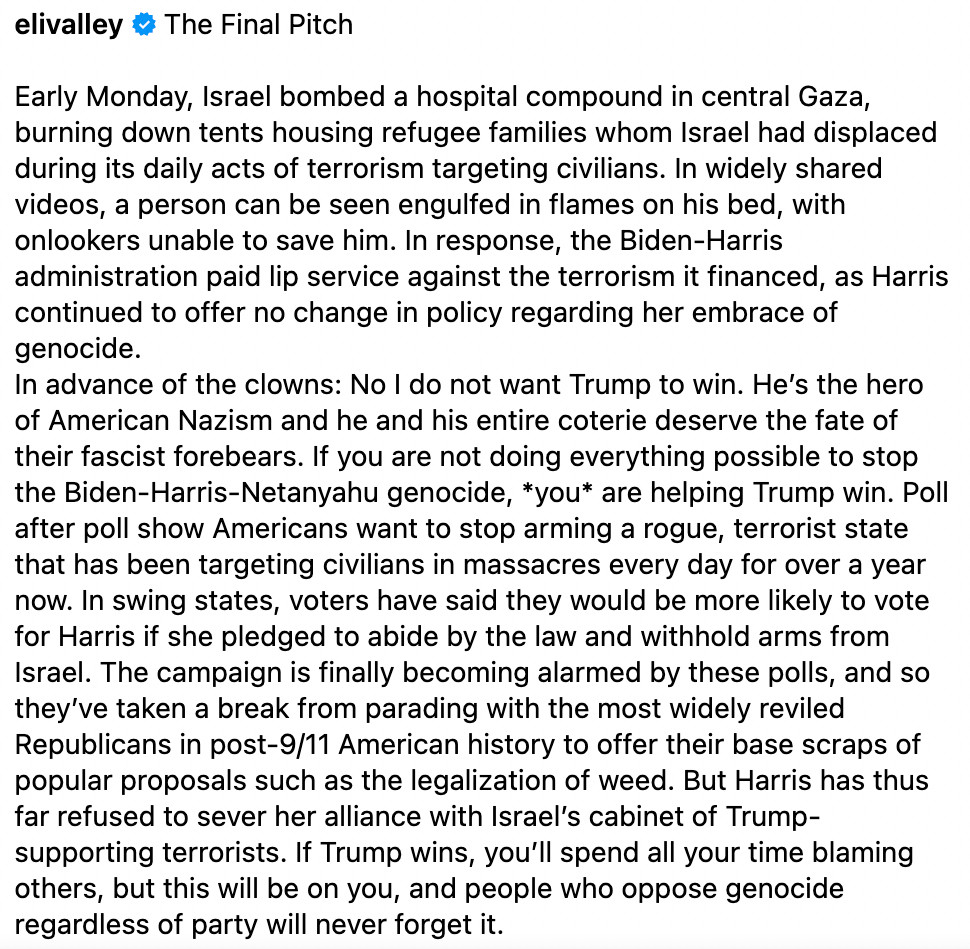 elivalley The Final Pitch

Early Monday, Israel bombed a hospital compound in central Gaza, burning down tents housing refugee families whom Israel had displaced during its daily acts of terrorism targeting civilians. In widely shared videos, a person can be seen engulfed in flames on his bed, with onlookers unable to save him. In response, the Biden-Harris administration paid lip service against the terrorism it financed, as Harris continued to offer no change in policy regarding her embrace of genocide.
In advance of the clowns: No I do not want Trump to win. He’s the hero of American Nazism and he and his entire coterie deserve the fate of their fascist forebears. If you are not doing everything possible to stop the Biden-Harris-Netanyahu genocide, *you* are helping Trump win. Poll after poll show Americans want to stop arming a rogue, terrorist state that has been targeting civilians in massacres every day for over a year now. In swing states, voters have said they would be more likely to vote for Harris if she pledged to abide by the law and withhold arms from Israel. The campaign is finally becoming alarmed by these polls, and so they’ve taken a break from parading with the most widely reviled Republicans in post-9/11 American history to offer their base scraps of popular proposals such as the legalization of weed. But Harris has thus far refused to sever her alliance with Israel’s cabinet of Trump-supporting terrorists. If Trump wins, you’ll spend all your time blaming others, but this will be on you, and people who oppose genocide regardless of party will never forget it.
https://www.instagram.com/p/DBM1GQgSjdV/