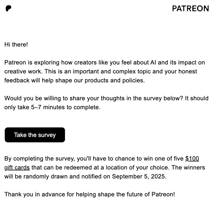 Hi there!

‌

Patreon is exploring how creators like you feel about AI and its impact on creative work. This is an important and complex topic and your honest feedback will help shape our products and policies.

‌

Would you be willing to share your thoughts in the survey below? It should only take 5–7 minutes to complete.

Take the survey

By completing the survey, you'll have to chance to win one of five $100 gift cards that can be redeemed at a location of your choice. The winners will be randomly drawn and notified on September 5, 2025.


Thank you in advance for helping shape the future of Patreon!