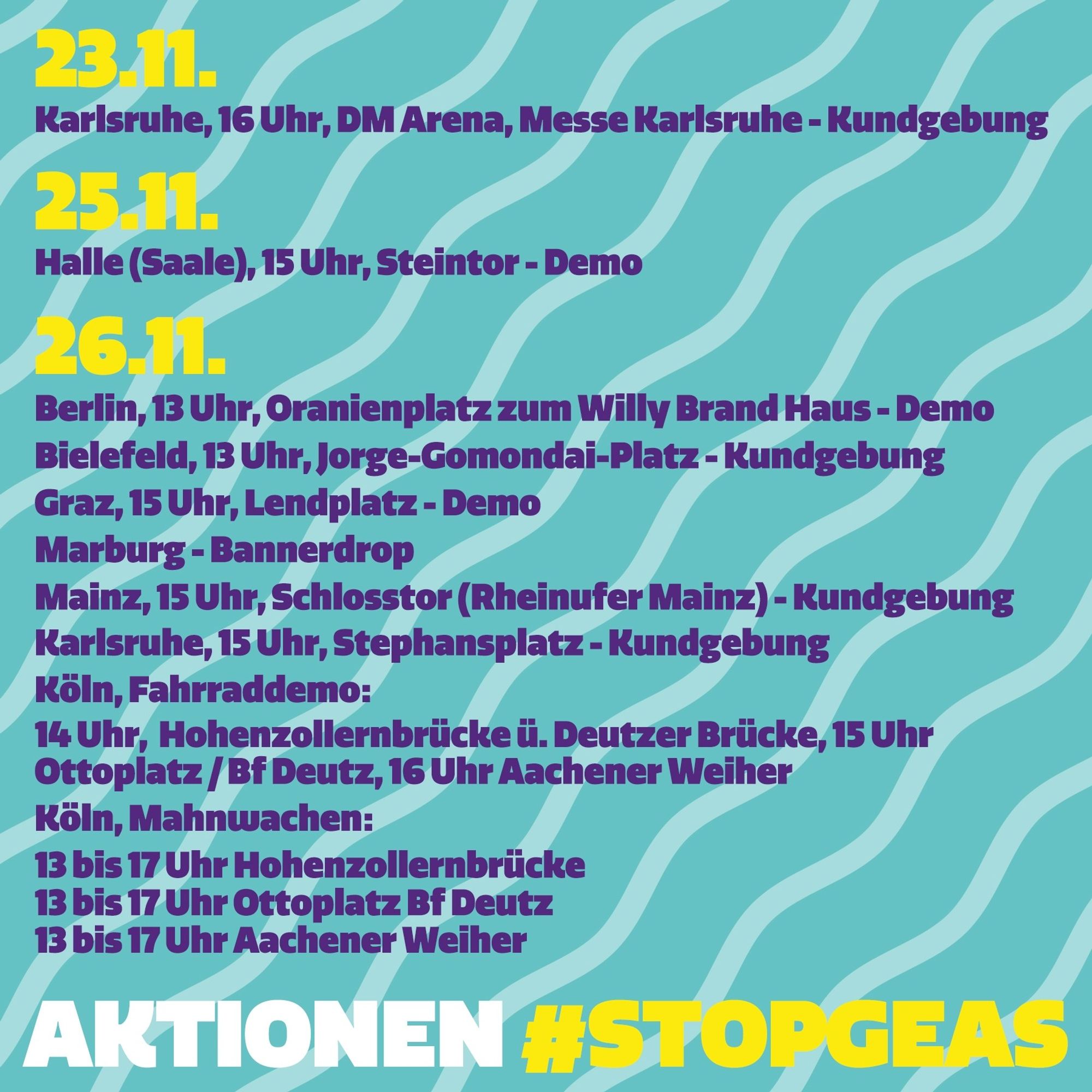 Waves in 2 shades of light blue in the background. The graphic shows various dates for actions:

23\.11.23

Karlsruhe, 4 pm, Dm-arena, Karlsruhe Trade Fair Centre, rally

25\.11.23

Halle (Saale), 3 pm, Steintor, demonstration

26\.11.23

Berlin, 1 pm, Oranienplatz to Willy Brand Haus, demonstration

Bielefeld, 1pm, central station, demonstration

Dresden, 3 pm, Jorge-Gomondai-Platz, demonstration

Graz, 3 pm, Lendplatz, demonstration

Marburg, banner drop

Mainz, 3 pm, Schlosstor (Rheinufer Mainz), rally + banner drop

Karlsruhe, 3 pm, Stephansplatz, rally

Cologne, bicycle demonstration

2 pm Hohenzollernbrücke, over the Deutzer Brücke bridge

3 pm Ottoplatz at Deutz railway station

4 pm Aachener Weiher

Cologne, vigils

1 pm to 5 pm Hohenzollern Bridge

1 p.m. to 5 p.m. Ottoplatz at Deutz railway station

1 to 5 pm Aachener Weiher

At the bottom it says "Actions #STOPGEAS".