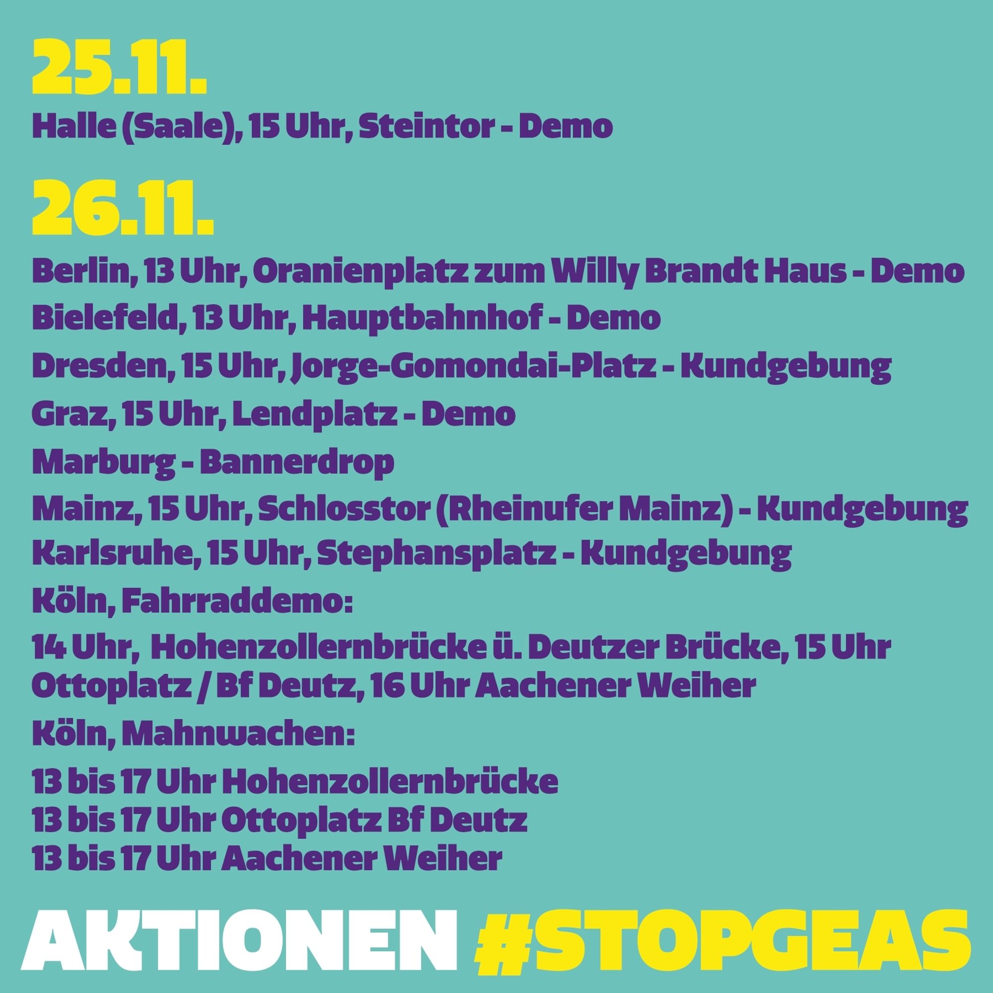 Turquoise background. The graphic shows various dates for actions:

25\.11.23

Halle (Saale), 3 pm, Steintor, demonstration

26\.11.23

Berlin, 1 pm, Oranienplatz to Willy Brand Haus, demonstration

Bielefeld, 1pm, central station, demonstration

Dresden, 3 pm, Jorge-Gomondai-Platz, demonstration

Graz, 3 pm, Lendplatz, demonstration

Marburg, banner drop

Mainz, 3 pm, Schlosstor (Rheinufer Mainz), rally + banner drop

Karlsruhe, 3 pm, Stephansplatz, rally

Cologne, bicycle demonstration

2 pm Hohenzollernbrücke, over the Deutzer Brücke bridge

3 pm Ottoplatz at Deutz railway station

4 pm Aachener Weiher

Cologne, vigils

1 pm to 5 pm Hohenzollern Bridge

1 p.m. to 5 p.m. Ottoplatz at Deutz railway station

1 to 5 pm Aachener Weiher

At the bottom it says "Actions #STOPGEAS".