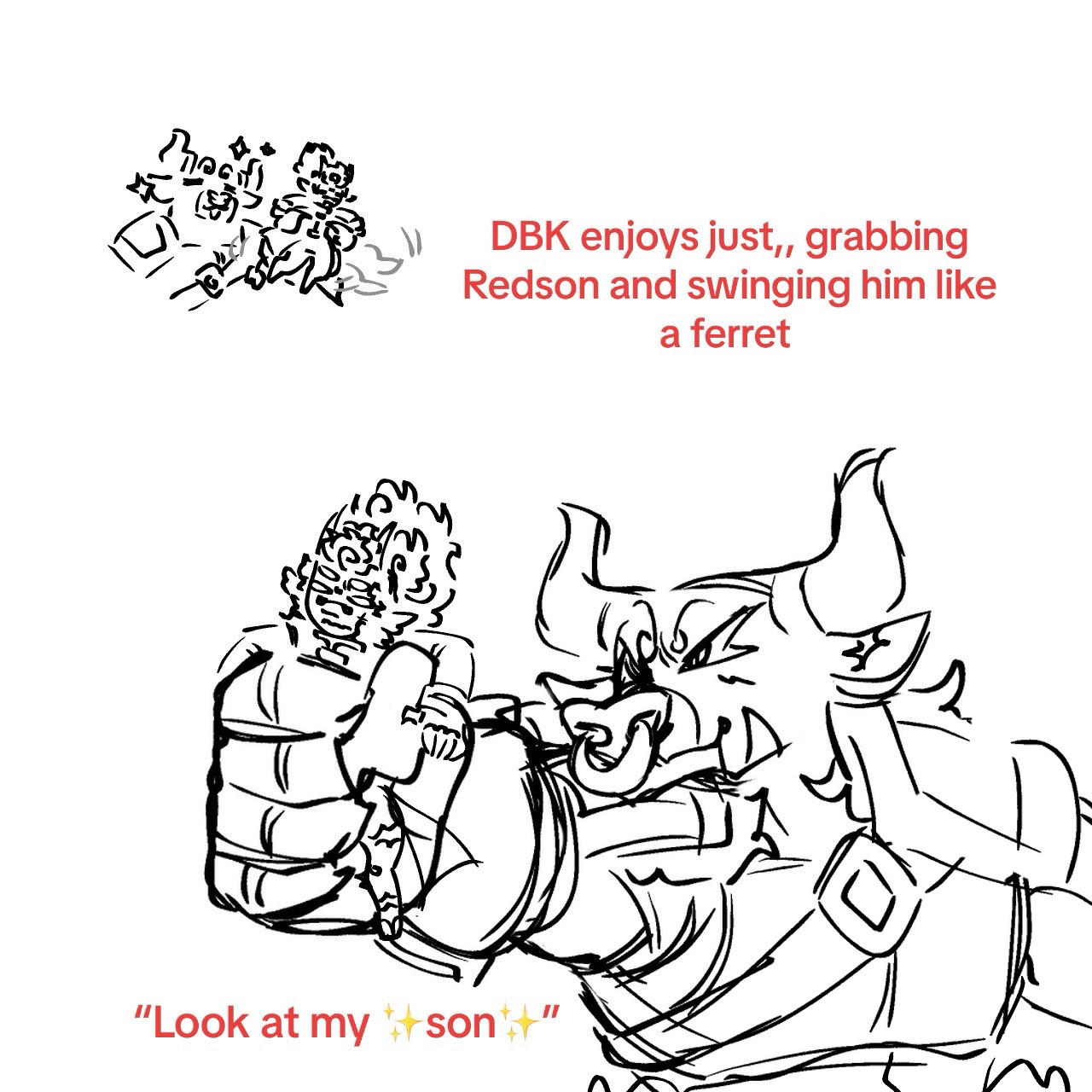 Top Text Reads “DBK enjoys just,, grabbing Redson and swinging him like a ferret” to the left of it there is a doodle of DBK swinging Redson gently, with his legs back and forth from the movement.
Bottom text reads “Look at my ✨son✨” with a larger drawing of DBK gripping Redson in one hand, holding him out in a very proud manner, while Redson looks slightly embarrassed 