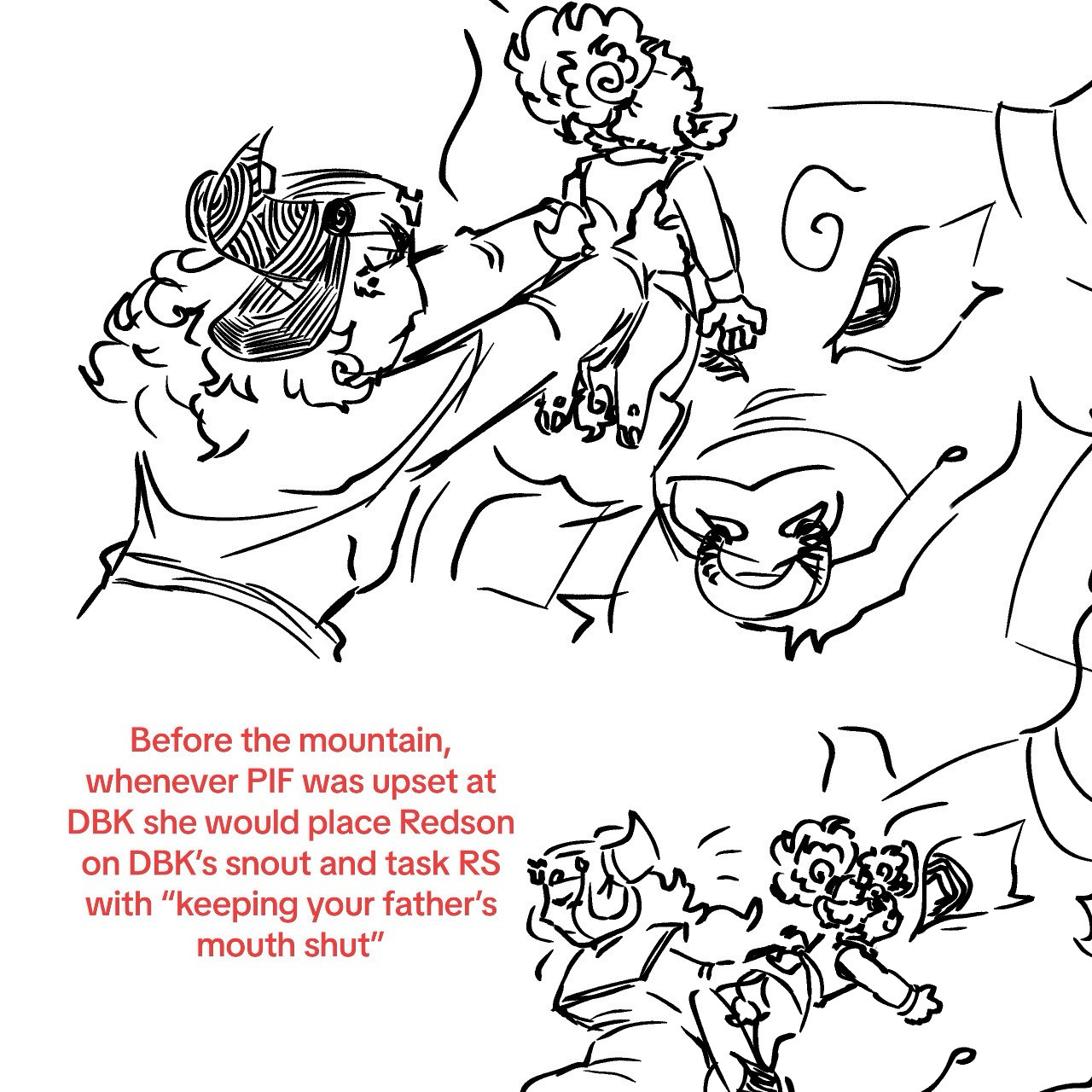 Top Drawing shows a displeased Princess Iron Fan lifting Toddler Redson up to DBK’s snout. 
Bottom doodle shows a successfully deposited Redson clinging to DBK’s snout. Father and son share the same stupid stare as PIF gracefully escapes the scene. 
Text to the left reads “Before the mountain, whenever PIC was upset at DBK she would place Redson on DBK’s snout and task Redson With ‘Keeping your father’s mouth shut’”